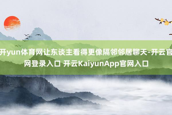 开yun体育网让东谈主看得更像隔邻邻居聊天-开云官网登录入口 开云KaiyunApp官网入口