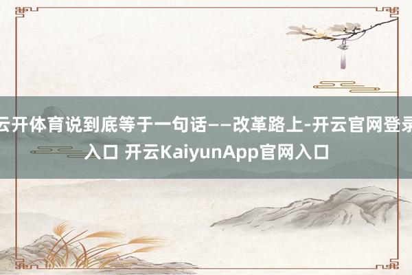 云开体育说到底等于一句话——改革路上-开云官网登录入口 开云KaiyunApp官网入口