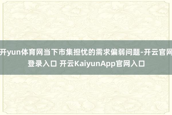 开yun体育网当下市集担忧的需求偏弱问题-开云官网登录入口 开云KaiyunApp官网入口