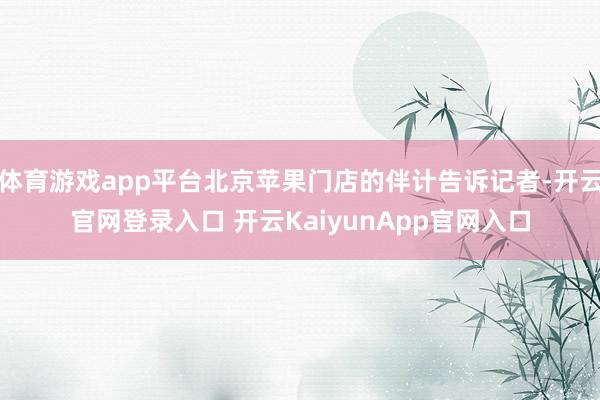 体育游戏app平台北京苹果门店的伴计告诉记者-开云官网登录入口 开云KaiyunApp官网入口