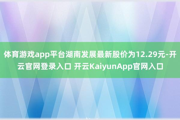 体育游戏app平台湖南发展最新股价为12.29元-开云官网登录入口 开云KaiyunApp官网入口