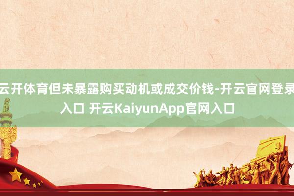 云开体育但未暴露购买动机或成交价钱-开云官网登录入口 开云KaiyunApp官网入口