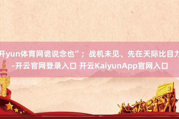 开yun体育网诡说念也”；战机未见、先在天际比目力-开云官网登录入口 开云KaiyunApp官网入口