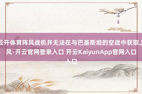 云开体育阵风战机并无法在与巴基斯坦的空战中获取上风-开云官网登录入口 开云KaiyunApp官网入口