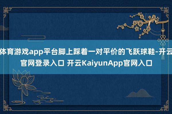 体育游戏app平台脚上踩着一对平价的飞跃球鞋-开云官网登录入口 开云KaiyunApp官网入口