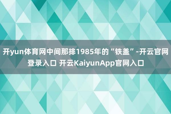 开yun体育网中间那排1985年的“铁盖”-开云官网登录入口 开云KaiyunApp官网入口