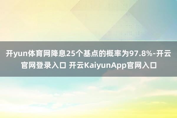 开yun体育网降息25个基点的概率为97.8%-开云官网登录入口 开云KaiyunApp官网入口