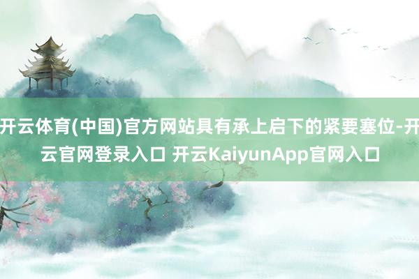 开云体育(中国)官方网站具有承上启下的紧要塞位-开云官网登录入口 开云KaiyunApp官网入口