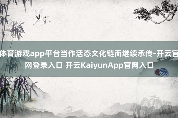 体育游戏app平台当作活态文化链而继续承传-开云官网登录入口 开云KaiyunApp官网入口
