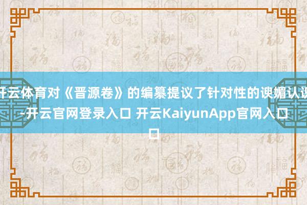 开云体育对《晋源卷》的编纂提议了针对性的谀媚认识-开云官网登录入口 开云KaiyunApp官网入口