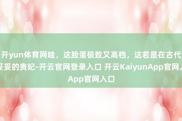 开yun体育网哇，这脸蛋极致又高档，这若是在古代，妥妥的贵妃-开云官网登录入口 开云KaiyunApp官网入口